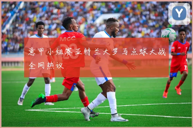 意甲小组赛亚特兰大罗马点球大战全网热议