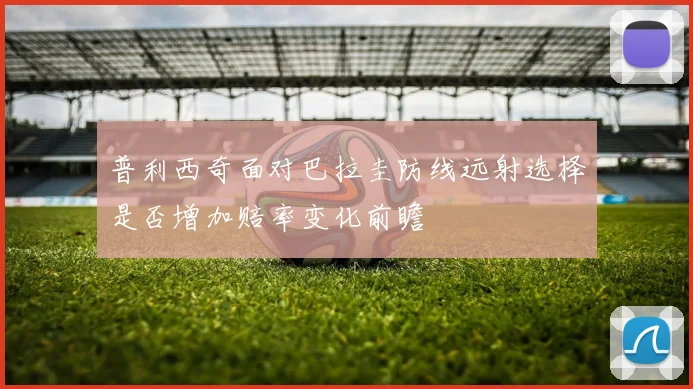 普利西奇面对巴拉圭防线远射选择是否增加赔率变化前瞻