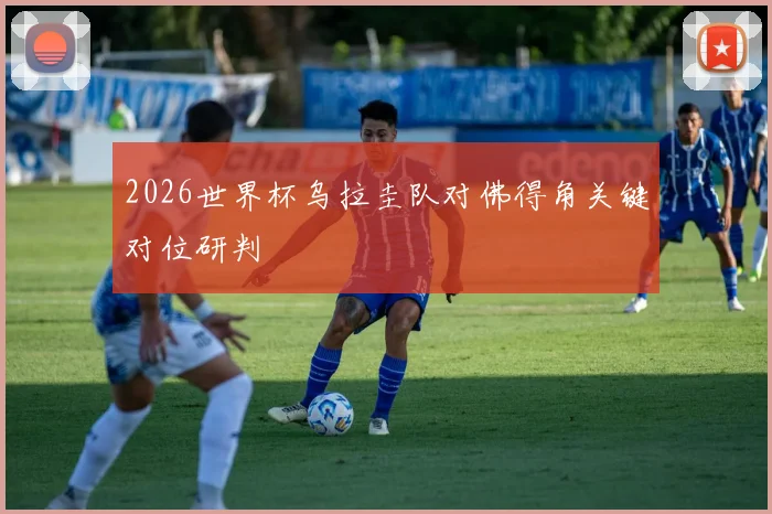 2026世界杯乌拉圭队对佛得角关键对位研判