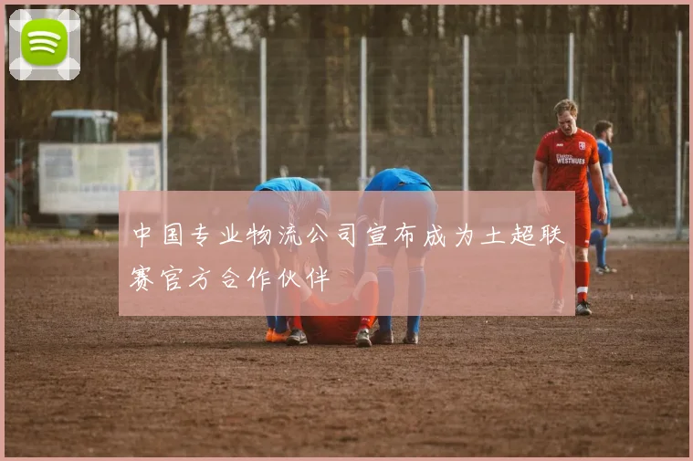 中国专业物流公司宣布成为土超联赛官方合作伙伴