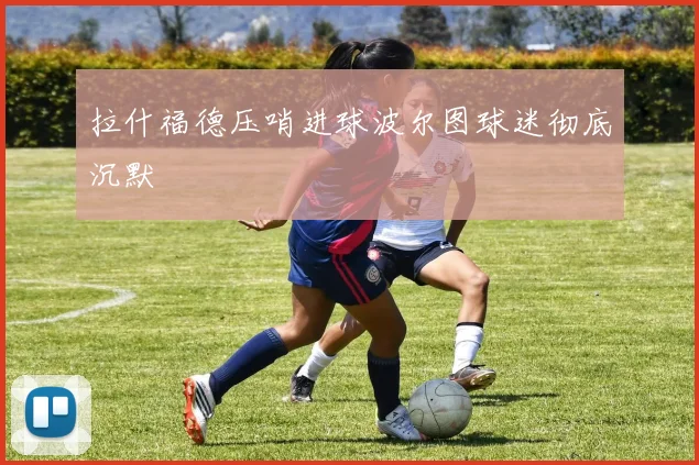 拉什福德压哨进球波尔图球迷彻底沉默