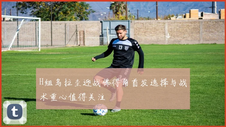 H组乌拉圭迎战佛得角首发选择与战术重心值得关注
