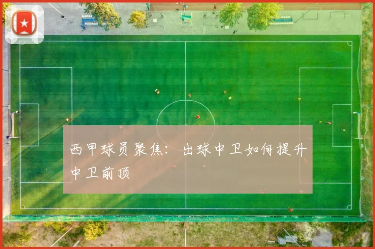西甲球员聚焦:出球中卫如何提升中卫前顶