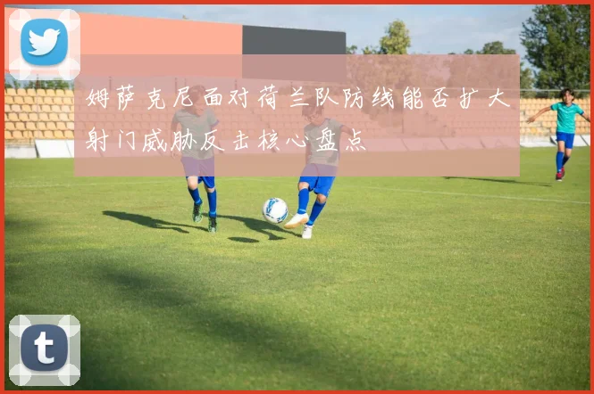 姆萨克尼面对荷兰队防线能否扩大射门威胁反击核心盘点