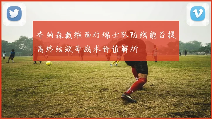 乔纳森戴维面对瑞士队防线能否提高终结效率战术价值解析