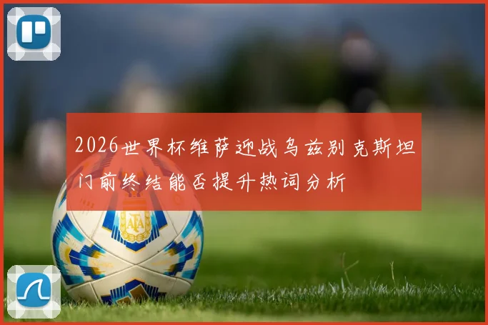 2026世界杯维萨迎战乌兹别克斯坦门前终结能否提升热词分析