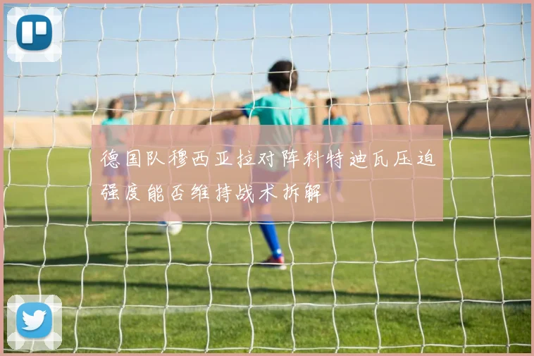 德国队穆西亚拉对阵科特迪瓦压迫强度能否维持战术拆解