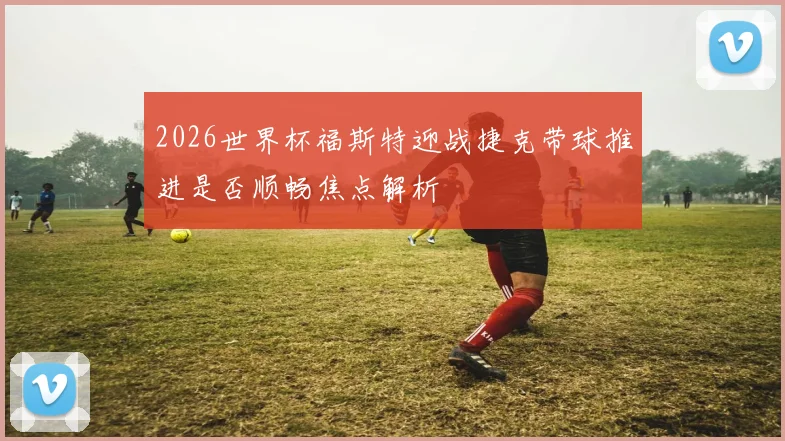 2026世界杯福斯特迎战捷克带球推进是否顺畅焦点解析